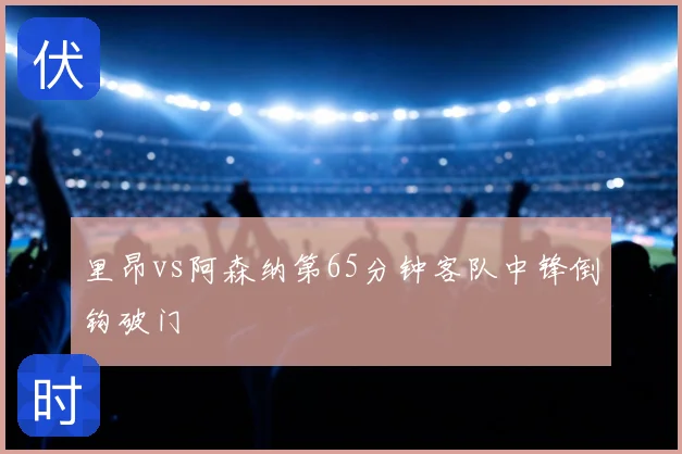里昂vs阿森纳第65分钟客队中锋倒钩破门